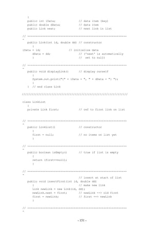 {
   public int iData;              // data item (key)
   public double dData;           // data item
   public Link next;              // next link in list

// ------------------------------------------------------------
-
   public Link(int id, double dd) // constructor
      {
iData = id;                 // initialize data
      dData = dd;                 // ('next' is automatically
      }                           // set to null)

// ------------------------------------------------------------
-
   public void displayLink()      // display ourself
      {
      System.out.print("{" + iData + ", " + dData + "} ");
      }
   } // end class Link

////////////////////////////////////////////////////////////////

class LinkList
   {
   private Link first;            // ref to first link on list



// ------------------------------------------------------------
-
   public LinkList()              // constructor
      {
      first = null;               // no items on list yet
      }

// ------------------------------------------------------------
-
   public boolean isEmpty()       // true if list is empty
      {
      return (first==null);
      }

// ------------------------------------------------------------
-
                                  // insert at start of list
   public void insertFirst(int id, double dd)
      {                           // make new link
      Link newLink = new Link(id, dd);
      newLink.next = first;       // newLink --> old first
      first = newLink;            // first --> newLink
      }

// ------------------------------------------------------------
-


                                 - 151 -
 