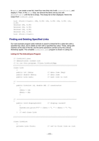 In main() we create a new list, insert four new links into it with insertFirst(), and
 display it. Then, in the while loop, we remove the items one by one with
 deleteFirst() until the list is empty. The empty list is then displayed. Here's the
 output from linkList.java:

    List (first-->last): {88, 8.99} {66, 6.99} {44, 4.99} {22,
    2.99}
    Deleted {88, 8.99}
    Deleted {66, 6.99}
    Deleted {44, 4.99}
    Deleted {22, 2.99}
    List (first-->last):


Finding and Deleting Specified Links
 Our next example program adds methods to search a linked list for a data item with a
 specified key value, and to delete an item with a specified key value. These, along with
 insertion at the start of the list, are the same operations carried out by the LinkList
 Workshop applet. The complete linkList2.java program is shown in Listing 5.2.

 Listing 5.2 The linkList2.java Program

    // linkList2.java
    // demonstrates linked list
    // to run this program: C>java LinkList2App
    ////////////////////////////////////////////////////////////////
    class Link
       {
       public int iData;              // data item (key)
       public double dData;           // data item
       public Link next;              // next link in list

    // ------------------------------------------------------------
    -
       public Link(int id, double dd) // constructor
          {
          iData = id;
          dData = dd;
          }

    // ------------------------------------------------------------
    -
       public void displayLink()      // display ourself
          {
          System.out.print("{" + iData + ", " + dData + "} ");
          }
       } // end class Link

    ////////////////////////////////////////////////////////////////

    class LinkList
       {
       private Link first;                         // ref to first link on list



                                                  - 153 -
 