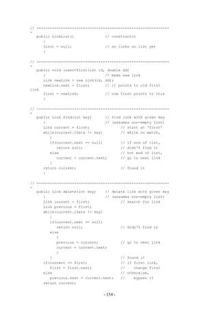 // ------------------------------------------------------------
-
   public LinkList()              // constructor
      {
      first = null;               // no links on list yet
      }

// ------------------------------------------------------------
-
   public void insertFirst(int id, double dd)
      {                           // make new link
      Link newLink = new Link(id, dd);
      newLink.next = first;       // it points to old first
link
      first = newLink;            // now first points to this
      }

// ------------------------------------------------------------
-
   public Link find(int key)      // find link with given key
      {                           // (assumes non-empty list)
      Link current = first;              // start at 'first'
      while(current.iData != key)        // while no match,
         {
         if(current.next == null)        // if end of list,
            return null;                 // didn't find it
         else                            // not end of list,
            current = current.next;      // go to next link
         }
      return current;                    // found it
      }

// ------------------------------------------------------------
-
   public Link delete(int key)    // delete link with given key
      {                           // (assumes non-empty list)
      Link current = first;              // search for link
      Link previous = first;
      while(current.iData != key)
         {
         if(current.next == null)
            return null;                 // didn't find it
         else
            {
            previous = current;          // go to next link
            current = current.next;
            }
         }                               // found it
      if(current == first)               // if first link,
         first = first.next;             //    change first
      else                               // otherwise,
         previous.next = current.next;   //    bypass it
      return current;


                                 - 154 -
 