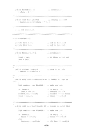 public Link(double d)               // constructor
      { dData = d; }

// ------------------------------------------------------------
-
   public void displayLink()          // display this link
      { System.out.print(dData + " "); }

// ------------------------------------------------------------
-
   } // end class Link

////////////////////////////////////////////////////////////////

class FirstLastList
   {
   private Link first;               // ref to first link
   private Link last;                // ref to last link

// ------------------------------------------------------------
-
   public FirstLastList()            // constructor
      {
      first = null;                  // no links on list yet
      last = null;
      }

// ------------------------------------------------------------
-
   public boolean isEmpty()          // true if no links
      { return first==null; }

// ------------------------------------------------------------
-
   public void insertFirst(double dd) // insert at front of
list
      {
      Link newLink = new Link(dd);   // make new link

      if( isEmpty() )                //    if empty list,
         last = newLink;             //    newLink <-- last
      newLink.next = first;          //    newLink --> old first
      first = newLink;               //    first --> newLink
      }

// ------------------------------------------------------------
-
   public void insertLast(double dd) // insert at end of list
      {
      Link newLink = new Link(dd);   // make new link

      if( isEmpty() )                // if empty list,
         first = newLink;            // first --> newLink
      else
         last.next = newLink;        // old last --> newLink

                                 - 158 -
 
