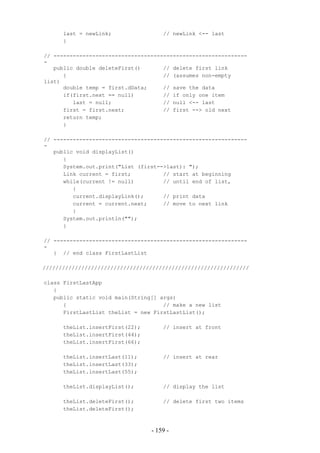 last = newLink;                // newLink <-- last
      }

// ------------------------------------------------------------
-
   public double deleteFirst()       // delete first link
      {                              // (assumes non-empty
list)
      double temp = first.dData;     // save the data
      if(first.next == null)         // if only one item
         last = null;                // null <-- last
      first = first.next;            // first --> old next
      return temp;
      }

// ------------------------------------------------------------
-
   public void displayList()
      {
      System.out.print("List (first-->last): ");
      Link current = first;          // start at beginning
      while(current != null)         // until end of list,
         {
         current.displayLink();      // print data
         current = current.next;     // move to next link
         }
      System.out.println("");
      }

// ------------------------------------------------------------
-
   } // end class FirstLastList

////////////////////////////////////////////////////////////////

class FirstLastApp
   {
   public static void main(String[] args)
      {                              // make a new list
      FirstLastList theList = new FirstLastList();

      theList.insertFirst(22);       // insert at front
      theList.insertFirst(44);
      theList.insertFirst(66);

      theList.insertLast(11);        // insert at rear
      theList.insertLast(33);
      theList.insertLast(55);

      theList.displayList();         // display the list

      theList.deleteFirst();         // delete first two items
      theList.deleteFirst();



                                 - 159 -
 