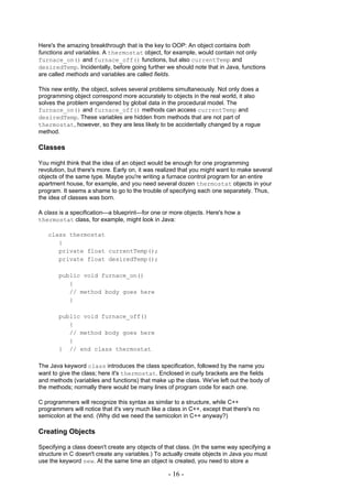 Here's the amazing breakthrough that is the key to OOP: An object contains both
functions and variables. A thermostat object, for example, would contain not only
furnace_on() and furnace_off() functions, but also currentTemp and
desiredTemp. Incidentally, before going further we should note that in Java, functions
are called methods and variables are called fields.

This new entity, the object, solves several problems simultaneously. Not only does a
programming object correspond more accurately to objects in the real world, it also
solves the problem engendered by global data in the procedural model. The
furnace_on() and furnace_off() methods can access currentTemp and
desiredTemp. These variables are hidden from methods that are not part of
thermostat, however, so they are less likely to be accidentally changed by a rogue
method.

Classes

You might think that the idea of an object would be enough for one programming
revolution, but there's more. Early on, it was realized that you might want to make several
objects of the same type. Maybe you're writing a furnace control program for an entire
apartment house, for example, and you need several dozen thermostat objects in your
program. It seems a shame to go to the trouble of specifying each one separately. Thus,
the idea of classes was born.

A class is a specification—a blueprint—for one or more objects. Here's how a
thermostat class, for example, might look in Java:

   class thermostat
      {
      private float currentTemp();
      private float desiredTemp();

        public void furnace_on()
           {
           // method body goes here
           }

        public void furnace_off()
           {
           // method body goes here
           }
        } // end class thermostat

The Java keyword class introduces the class specification, followed by the name you
want to give the class; here it's thermostat. Enclosed in curly brackets are the fields
and methods (variables and functions) that make up the class. We've left out the body of
the methods; normally there would be many lines of program code for each one.

C programmers will recognize this syntax as similar to a structure, while C++
programmers will notice that it's very much like a class in C++, except that there's no
semicolon at the end. (Why did we need the semicolon in C++ anyway?)

Creating Objects

Specifying a class doesn't create any objects of that class. (In the same way specifying a
structure in C doesn't create any variables.) To actually create objects in Java you must
use the keyword new. At the same time an object is created, you need to store a

                                                   - 16 -
 