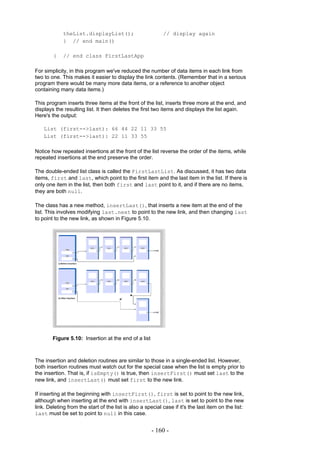 theList.displayList();                         // display again
             } // end main()

        }    // end class FirstLastApp

For simplicity, in this program we've reduced the number of data items in each link from
two to one. This makes it easier to display the link contents. (Remember that in a serious
program there would be many more data items, or a reference to another object
containing many data items.)

This program inserts three items at the front of the list, inserts three more at the end, and
displays the resulting list. It then deletes the first two items and displays the list again.
Here's the output:

    List (first-->last): 66 44 22 11 33 55
    List (first-->last): 22 11 33 55

Notice how repeated insertions at the front of the list reverse the order of the items, while
repeated insertions at the end preserve the order.

The double-ended list class is called the FirstLastList. As discussed, it has two data
items, first and last, which point to the first item and the last item in the list. If there is
only one item in the list, then both first and last point to it, and if there are no items,
they are both null.

The class has a new method, insertLast(), that inserts a new item at the end of the
list. This involves modifying last.next to point to the new link, and then changing last
to point to the new link, as shown in Figure 5.10.




        Figure 5.10: Insertion at the end of a list



The insertion and deletion routines are similar to those in a single-ended list. However,
both insertion routines must watch out for the special case when the list is empty prior to
the insertion. That is, if isEmpty() is true, then insertFirst() must set last to the
new link, and insertLast() must set first to the new link.

If inserting at the beginning with insertFirst(), first is set to point to the new link,
although when inserting at the end with insertLast(), last is set to point to the new
link. Deleting from the start of the list is also a special case if it's the last item on the list:
last must be set to point to null in this case.


                                                       - 160 -
 