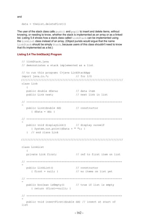 and

   data = theList.deleteFirst()

The user of the stack class calls push() and pop() to insert and delete items, without
knowing, or needing to know, whether the stack is implemented as an array or as a linked
list. Listing 5.4 shows how a stack class called LinkStack can be implemented using
the LinkList class instead of an array. (Object purists would argue that the name
LinkStack should be simply Stack, because users of this class shouldn't need to know
that it's implemented as a list.)

Listing 5.4 The linkStack() Program

   // linkStack.java
   // demonstrates a stack implemented as a list

   // to run this program: C>java LinkStackApp
   import java.io.*;                 // for I/O
   ////////////////////////////////////////////////////////////////
   class Link
      {
      public double dData;           // data item
      public Link next;              // next link in list

   // ------------------------------------------------------------
   -
      public Link(double dd)         // constructor
         { dData = dd; }

   // ------------------------------------------------------------
   -
      public void displayLink()      // display ourself
         { System.out.print(dData + " "); }
      } // end class Link

   ////////////////////////////////////////////////////////////////

   class LinkList
      {
      private Link first;                        // ref to first item on list

   // ------------------------------------------------------------
   -
      public LinkList()              // constructor
         { first = null; }           // no items on list yet

   // ------------------------------------------------------------
   -
      public boolean isEmpty()       // true if list is empty
         { return (first==null); }

   // ------------------------------------------------------------
   -
      public void insertFirst(double dd) // insert at start of
   list


                                                - 162 -
 