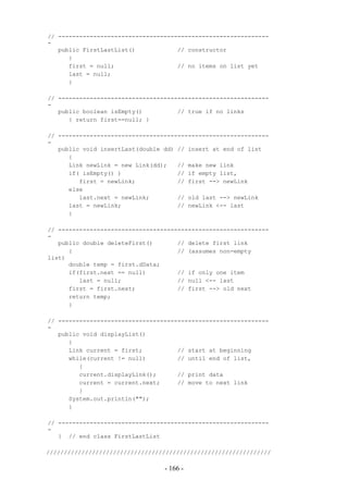 // ------------------------------------------------------------
-
   public FirstLastList()            // constructor
      {
      first = null;                  // no items on list yet
      last = null;
      }

// ------------------------------------------------------------
-
   public boolean isEmpty()          // true if no links
      { return first==null; }

// ------------------------------------------------------------
-
   public void insertLast(double dd) // insert at end of list
      {
      Link newLink = new Link(dd);   // make new link
      if( isEmpty() )                // if empty list,
         first = newLink;            // first --> newLink
      else
         last.next = newLink;        // old last --> newLink
      last = newLink;                // newLink <-- last
      }

// ------------------------------------------------------------
-
   public double deleteFirst()       // delete first link
      {                              // (assumes non-empty
list)
      double temp = first.dData;
      if(first.next == null)         // if only one item
         last = null;                // null <-- last
      first = first.next;            // first --> old next
      return temp;
      }

// ------------------------------------------------------------
-
   public void displayList()
      {
      Link current = first;          // start at beginning
      while(current != null)         // until end of list,
         {
         current.displayLink();      // print data
         current = current.next;     // move to next link
         }
      System.out.println("");
      }

// ------------------------------------------------------------
-
   } // end class FirstLastList

////////////////////////////////////////////////////////////////

                                 - 166 -
 