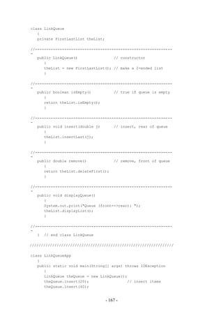 class LinkQueue
   {
   private FirstLastList theList;

//-------------------------------------------------------------
-
   public LinkQueue()                // constructor
      {
      theList = new FirstLastList(); // make a 2-ended list
      }

//-------------------------------------------------------------
-
   public boolean isEmpty()          // true if queue is empty
      {
      return theList.isEmpty();
      }

//-------------------------------------------------------------
-
   public void insert(double j)      // insert, rear of queue
      {
      theList.insertLast(j);
      }

//-------------------------------------------------------------
-
   public double remove()            // remove, front of queue
      {
      return theList.deleteFirst();
      }

//-------------------------------------------------------------
-
   public void displayQueue()
      {
      System.out.print("Queue (front-->rear): ");
      theList.displayList();
      }

//-------------------------------------------------------------
-
   } // end class LinkQueue

////////////////////////////////////////////////////////////////

class LinkQueueApp
   {
   public static void main(String[] args) throws IOException
      {
      LinkQueue theQueue = new LinkQueue();
      theQueue.insert(20);                 // insert items
      theQueue.insert(40);


                                    - 167 -
 