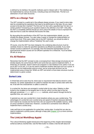 is defined by its interface: the specific methods used to interact with it. This interface can
 be implemented by various structures, including arrays and linked lists. The list is an
 abstraction of such data structures.

 ADTs as a Design Tool
 The ADT concept is a useful aid in the software design process. If you need to store data,
 start by considering the operations that need to be performed on that data. Do you need
 access to the last item inserted? The first one? An item with a specified key? An item in a
 certain position? Answering such questions leads to the definition of an ADT. Only after
 the ADT is completely defined should you worry about the details of how to represent the
 data and how to code the methods that access the data.

 By decoupling the specification of the ADT from the implementation details, you can
 simplify the design process. You also make it easier to change the implementation at
 some future time. If the users relate only to the ADT interface, you should be able to
 change the implementation without "breaking" the user's code.

 Of course, once the ADT has been designed, the underlying data structure must be
 carefully chosen to make the specified operations as efficient as possible. If you need
 random access to element N, for example, then the linked-list representation isn't so
 good because random access isn't an efficient operation for a linked list. You'd be better
 off with an array.

 It's All Relative
 Remember that the ADT concept is only a conceptual tool. Data storage structures are not
 divided cleanly into some that are ADTs and some that are used to implement ADTs. A
 linked list, for example, doesn't need to be wrapped in a list interface to be useful; it can act
 as an ADT on its own, or it can be used to implement another data type such as a queue. A
 linked list can be implemented using an array, and an array-type structure can be
 implemented using a linked list. What's an ADT and what's a more basic structure must be
 determined in a given context.

Sorted Lists
 In linked lists we've seen thus far, there was no requirement that data be stored in order.
 However, for certain applications it's useful to maintain the data in sorted order within the
 list. A list with this characteristic is called a sorted list.

 In a sorted list, the items are arranged in sorted order by key value. Deletion is often
 limited to the smallest (or the largest) item in the list, which is at the start of the list,
 although sometimes find() and delete() methods, which search through the list for
 specified links, are used as well.

 In general you can use a sorted list in most situations where you use a sorted array. The
 advantages of a sorted list over a sorted array are speed of insertion (because elements
 don't need to be moved) and the fact that a list can expand to fill available memory, while
 an array is limited to a fixed size. However, a sorted list is somewhat more difficult to
 implement than a sorted array.

 Later we'll look at one application for sorted lists: sorting data. A sorted list can also be
 used to implement a priority queue, although a heap (see Chapter 12) is a more common
 implementation.

 The LinkList WorkShop Applet
 The LinkList Workshop applet introduced at the beginning of this chapter demonstrates
 sorted as well as unsorted lists. Use the New button to create a new list with about 20

                                                     - 170 -
 