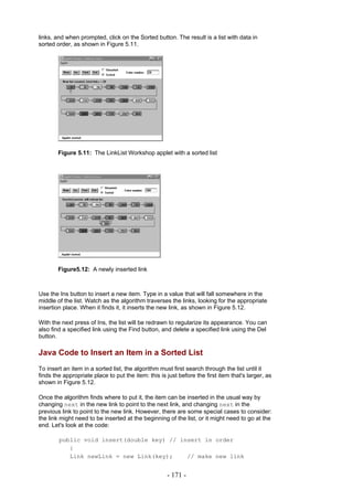 links, and when prompted, click on the Sorted button. The result is a list with data in
sorted order, as shown in Figure 5.11.




        Figure 5.11: The LinkList Workshop applet with a sorted list




        Figure5.12: A newly inserted link



Use the Ins button to insert a new item. Type in a value that will fall somewhere in the
middle of the list. Watch as the algorithm traverses the links, looking for the appropriate
insertion place. When it finds it, it inserts the new link, as shown in Figure 5.12.

With the next press of Ins, the list will be redrawn to regularize its appearance. You can
also find a specified link using the Find button, and delete a specified link using the Del
button.

Java Code to Insert an Item in a Sorted List
To insert an item in a sorted list, the algorithm must first search through the list until it
finds the appropriate place to put the item: this is just before the first item that's larger, as
shown in Figure 5.12.

Once the algorithm finds where to put it, the item can be inserted in the usual way by
changing next in the new link to point to the next link, and changing next in the
previous link to point to the new link. However, there are some special cases to consider:
the link might need to be inserted at the beginning of the list, or it might need to go at the
end. Let's look at the code:

        public void insert(double key) // insert in order
           {
           Link newLink = new Link(key);    // make new link


                                                     - 171 -
 