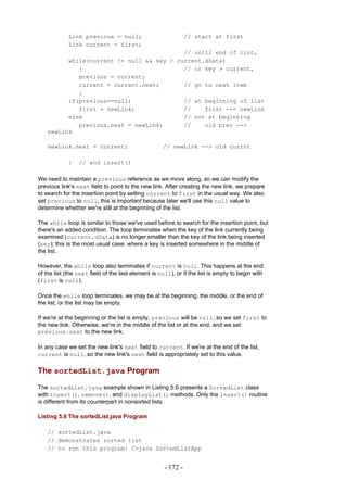 Link previous = null;                              // start at first
            Link current = first;
                                           // until end of list,
          while(current != null && key > current.dData)
             {                             // or key > current,
             previous = current;
             current = current.next;       // go to next item
             }
          if(previous==null)               // at beginning of list
             first = newLink;              //    first --> newLink
          else                             // not at beginning
             previous.next = newLink;      //    old prev -->
    newLink

    newLink.next = current;                         // newLink --> old currnt

            }    // end insert()

We need to maintain a previous reference as we move along, so we can modify the
previous link's next field to point to the new link. After creating the new link, we prepare
to search for the insertion point by setting current to first in the usual way. We also
set previous to null; this is important because later we'll use this null value to
determine whether we're still at the beginning of the list.

The while loop is similar to those we've used before to search for the insertion point, but
there's an added condition. The loop terminates when the key of the link currently being
examined (current.dData) is no longer smaller than the key of the link being inserted
(key); this is the most usual case, where a key is inserted somewhere in the middle of
the list.

However, the while loop also terminates if current is null. This happens at the end
of the list (the next field of the last element is null), or if the list is empty to begin with
(first is null).

Once the while loop terminates, we may be at the beginning, the middle, or the end of
the list, or the list may be empty.

If we're at the beginning or the list is empty, previous will be null; so we set first to
the new link. Otherwise, we're in the middle of the list or at the end, and we set
previous.next to the new link.

In any case we set the new link's next field to current. If we're at the end of the list,
current is null, so the new link's next field is appropriately set to this value.

The sortedList.java Program

The sortedList.java example shown in Listing 5.6 presents a SortedList class
with insert(), remove(), and displayList() methods. Only the insert() routine
is different from its counterpart in nonsorted lists.

Listing 5.6 The sortedList.java Program

    // sortedList.java
    // demonstrates sorted list
    // to run this program: C>java SortedListApp


                                                     - 172 -
 