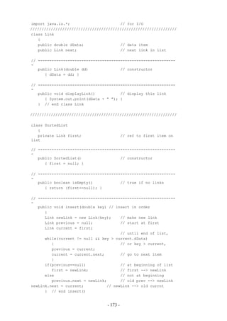 import java.io.*;                      // for I/O
////////////////////////////////////////////////////////////////
class Link
   {
   public double dData;                // data item
   public Link next;                   // next link in list

// ------------------------------------------------------------
-
   public Link(double dd)              // constructor
      { dData = dd; }

// ------------------------------------------------------------
-
   public void displayLink()           // display this link
      { System.out.print(dData + " "); }
   } // end class Link

////////////////////////////////////////////////////////////////

class SortedList
   {
   private Link first;                     // ref to first item on
list

// ------------------------------------------------------------
-
   public SortedList()                 // constructor
      { first = null; }

// ------------------------------------------------------------
-
   public boolean isEmpty()            // true if no links
      { return (first==null); }

// ------------------------------------------------------------
-
   public void insert(double key) // insert in order
      {
      Link newLink = new Link(key);    // make new link
      Link previous = null;            // start at first
      Link current = first;
                                       // until end of list,
      while(current != null && key > current.dData)
         {                             // or key > current,
         previous = current;
         current = current.next;       // go to next item
         }
      if(previous==null)               // at beginning of list
         first = newLink;              // first --> newLink
      else                             // not at beginning
         previous.next = newLink;      // old prev --> newLink
newLink.next = current;          // newLink --> old currnt
      } // end insert()


                                 - 173 -
 