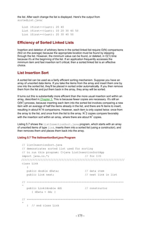 the list. After each change the list is displayed. Here's the output from
sortedList.java:

   List (first-->last): 20 40
   List (first-->last): 10 20 30 40 50
   List (first-->last): 20 30 40 50


Efficiency of Sorted Linked Lists
Insertion and deletion of arbitrary items in the sorted linked list require O(N) comparisons
(N/2 on the average) because the appropriate location must be found by stepping
through the list. However, the minimum value can be found, or deleted, in O(1) time
because it's at the beginning of the list. If an application frequently accesses the
minimum item and fast insertion isn't critical, then a sorted linked list is an effective
choice.

List Insertion Sort
A sorted list can be used as a fairly efficient sorting mechanism. Suppose you have an
array of unsorted data items. If you take the items from the array and insert them one by
one into the sorted list, they'll be placed in sorted order automatically. If you then remove
them from the list and put them back in the array, they array will be sorted.

It turns out this is substantially more efficient than the more usual insertion sort within an
array, described in Chapter 3. This is because fewer copies are necessary. It's still an
      2
O(N ) process, because inserting each item into the sorted list involves comparing a new
item with an average of half the items already in the list, and there are N items to insert,
                       2
resulting in about N /4 comparisons. However, each item is only copied twice: once from
                                                             *
the array to the list, and once from the list to the array. N 2 copies compare favorably
                                                                   2
with the insertion sort within an array, where there are about N copies.

Listing 5.7 shows the listInsertionSort.java program, which starts with an array
of unsorted items of type link, inserts them into a sorted list (using a constructor), and
then removes them and places them back into the array.

Listing 5.7 The listInsertionSort.java Program

   // listInsertionSort.java
   // demonstrates sorted list used for sorting
   // to run this program: C>java ListInsertionSortApp
   import java.io.*;                      // for I/O
   ////////////////////////////////////////////////////////////////
   class Link
      {
      public double dData;                // data item
      public Link next;                   // next link in list

   // ------------------------------------------------------------
   -
      public Link(double dd)              // constructor
         { dData = dd; }

   // ------------------------------------------------------------
   -
      } // end class Link


                                                   - 175 -
 