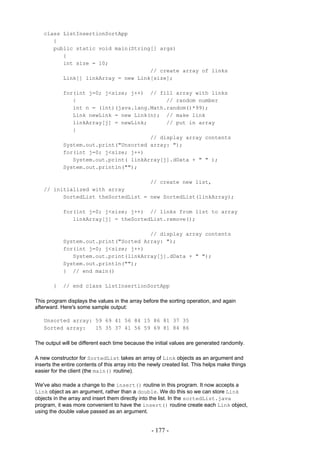 class ListInsertionSortApp
      {
      public static void main(String[] args)
         {
         int size = 10;
                                    // create array of links
         Link[] linkArray = new Link[size];

            for(int j=0; j<size; j++) // fill array with links
               {                            // random number
               int n = (int)(java.lang.Math.random()*99);
               Link newLink = new Link(n); // make link
               linkArray[j] = newLink;      // put in array
               }
                                       // display array contents
            System.out.print("Unsorted array: ");
            for(int j=0; j<size; j++)
               System.out.print( linkArray[j].dData + " " );
            System.out.println("");

                                    // create new list,
   // initialized with array
         SortedList theSortedList = new SortedList(linkArray);

            for(int j=0; j<size; j++) // links from list to array
               linkArray[j] = theSortedList.remove();

                                       // display array contents
            System.out.print("Sorted Array: ");
            for(int j=0; j<size; j++)
               System.out.print(linkArray[j].dData + " ");
            System.out.println("");
            } // end main()

        }   // end class ListInsertionSortApp

This program displays the values in the array before the sorting operation, and again
afterward. Here's some sample output:

   Unsorted array: 59 69 41 56 84 15 86 81 37 35
   Sorted array:   15 35 37 41 56 59 69 81 84 86

The output will be different each time because the initial values are generated randomly.

A new constructor for SortedList takes an array of Link objects as an argument and
inserts the entire contents of this array into the newly created list. This helps make things
easier for the client (the main() routine).

We've also made a change to the insert() routine in this program. It now accepts a
Link object as an argument, rather than a double. We do this so we can store Link
objects in the array and insert them directly into the list. In the sortedList.java
program, it was more convenient to have the insert() routine create each Link object,
using the double value passed as an argument.


                                                   - 177 -
 