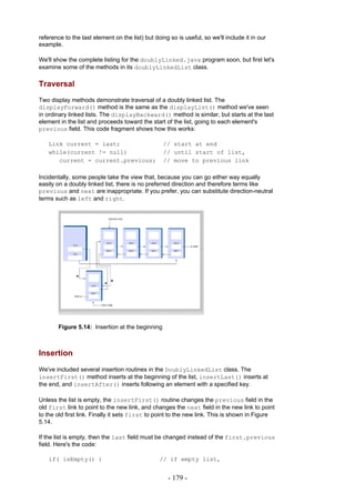 reference to the last element on the list) but doing so is useful, so we'll include it in our
example.

We'll show the complete listing for the doublyLinked.java program soon, but first let's
examine some of the methods in its doublyLinkedList class.

Traversal
Two display methods demonstrate traversal of a doubly linked list. The
displayForward() method is the same as the displayList() method we've seen
in ordinary linked lists. The displayBackward() method is similar, but starts at the last
element in the list and proceeds toward the start of the list, going to each element's
previous field. This code fragment shows how this works:

    Link current = last;                          // start at end
    while(current != null)                        // until start of list,
       current = current.previous;                // move to previous link

Incidentally, some people take the view that, because you can go either way equally
easily on a doubly linked list, there is no preferred direction and therefore terms like
previous and next are inappropriate. If you prefer, you can substitute direction-neutral
terms such as left and right.




        Figure 5.14: Insertion at the beginning



Insertion
We've included several insertion routines in the DoublyLinkedList class. The
insertFirst() method inserts at the beginning of the list, insertLast() inserts at
the end, and insertAfter() inserts following an element with a specified key.

Unless the list is empty, the insertFirst() routine changes the previous field in the
old first link to point to the new link, and changes the next field in the new link to point
to the old first link. Finally it sets first to point to the new link. This is shown in Figure
5.14.

If the list is empty, then the last field must be changed instead of the first.previous
field. Here's the code:

    if( isEmpty() )                              // if empty list,


                                                    - 179 -
 