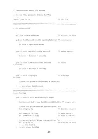 // demonstrates basic OOP syntax

// to run this program: C>java BankApp

import java.io.*;                            // for I/O

////////////////////////////////////////////////////////////////

class BankAccount

   {
   private double balance;                   // account balance

   public BankAccount(double openingBalance) // constructor
      {
      balance = openingBalance;
      }

   public void deposit(double amount)        // makes deposit
      {
      balance = balance + amount;
      }

   public void withdraw(double amount)       // makes
withdrawal
      {
      balance = balance - amount;
      }

   public void display()                     // displays
balance
      {
      System.out.println("balance=" + balance);
      }
   } // end class BankAccount

////////////////////////////////////////////////////////////////
class BankApp
   {
   public static void main(String[] args)
      {
      BankAccount ba1 = new BankAccount(100.00); // create acct

       System.out.print("Before transactions, ");
       ba1.display();                         // display balance

       ba1.deposit(74.35);                   // make deposit
       ba1.withdraw(20.00);                  // make withdrawal

       System.out.print("After transactions, ");
       ba1.display();                         // display balance
       } // end main()
   }   // end class BankApp


                                   - 18 -
 