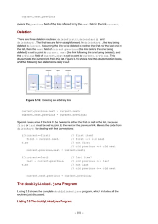 current.next.previous

means the previous field of the link referred to by the next field in the link current.


Deletion
There are three deletion routines: deleteFirst(), deleteLast(), and
deleteKey(). The first two are fairly straightforward. In deleteKey(), the key being
deleted is current. Assuming the link to be deleted is neither the first nor the last one in
the list, then the next field of current.previous (the link before the one being
deleted) is set to point to current.next (the link following the one being deleted), and
the previous field of current.next is set to point to current.previous. This
disconnects the current link from the list. Figure 5.16 shows how this disconnection looks,
and the following two statements carry it out:




       Figure 5.16: Deleting an arbitrary link



   current.previous.next = current.next;
   current.next.previous = current.previous;

Special cases arise if the link to be deleted is either the first or last in the list, because
first or last must be set to point to the next or the previous link. Here's the code from
deleteKey() for dealing with link connections:

   if(current==first)               // first item?
      first = current.next;         // first --> old next
   else                             // not first
                                    // old previous --> old next
        current.previous.next = current.next;

   if(current==last)                            //   last item?
      last = current.previous;                  //   old previous <-- last
   else                                         //   not last
                                                //   old previous <-- old next

        current.next.previous = current.previous;


The doublyLinked.java Program

Listing 5.8 shows the complete doublyLinked.java program, which includes all the
routines just discussed.

Listing 5.8 The doublyLinked.java Program



                                                     - 181 -
 