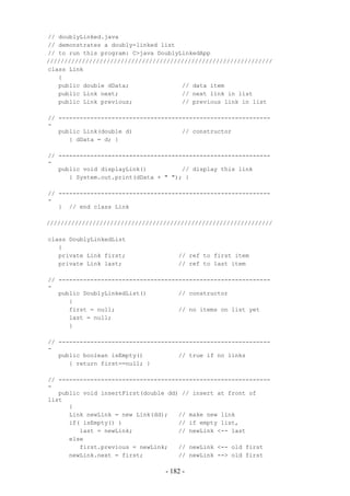 // doublyLinked.java
// demonstrates a doubly-linked list
// to run this program: C>java DoublyLinkedApp
////////////////////////////////////////////////////////////////
class Link
   {
   public double dData;               // data item
   public Link next;                  // next link in list
   public Link previous;              // previous link in list

// ------------------------------------------------------------
-
   public Link(double d)              // constructor
      { dData = d; }

// ------------------------------------------------------------
-
   public void displayLink()          // display this link
      { System.out.print(dData + " "); }

// ------------------------------------------------------------
-
   } // end class Link

////////////////////////////////////////////////////////////////

class DoublyLinkedList
   {
   private Link first;               // ref to first item
   private Link last;                // ref to last item

// ------------------------------------------------------------
-
   public DoublyLinkedList()         // constructor
      {
      first = null;                  // no items on list yet
      last = null;
      }

// ------------------------------------------------------------
-
   public boolean isEmpty()          // true if no links
      { return first==null; }

// ------------------------------------------------------------
-
   public void insertFirst(double dd) // insert at front of
list
      {
      Link newLink = new Link(dd);   // make new link
      if( isEmpty() )                // if empty list,
         last = newLink;             // newLink <-- last
      else
         first.previous = newLink;   // newLink <-- old first
      newLink.next = first;          // newLink --> old first

                                 - 182 -
 