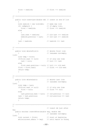 first = newLink;                // first --> newLink
     }

// ------------------------------------------------------------
-
   public void insertLast(double dd) // insert at end of list
      {
      Link newLink = new Link(dd);   // make new link
      if( isEmpty() )                // if empty list,
         first = newLink;            // first --> newLink
      else
         {
         last.next = newLink;        // old last --> newLink
         newLink.previous = last;    // old last <-- newLink
         }
      last = newLink;                // newLink <-- last
      }

// ------------------------------------------------------------
-
   public Link deleteFirst()         // delete first link
      {                              // (assumes non-empty
list)
      Link temp = first;
      if(first.next == null)         // if only one item
         last = null;                // null <-- last
      else
         first.next.previous = null; // null <-- old next
      first = first.next;            // first --> old next
      return temp;
      }

// ------------------------------------------------------------
-
   public Link deleteLast()          // delete last link
      {                              // (assumes non-empty
list)
      Link temp = last;
      if(first.next == null)         // if only one item
         first = null;               // first --> null
      else
         last.previous.next = null; // old previous --> null
      last = last.previous;          // old previous <-- last
      return temp;
      }

// ------------------------------------------------------------
-
                                     // insert dd just after
key
   public boolean insertAfter(double key, double dd)
      {                              // (assumes non-empty
list)
      Link current = first;          // start at beginning
      while(current.dData != key)    // until match is found,


                                 - 183 -
 