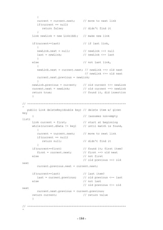 {
          current = current.next;        // move to next link
          if(current == null)
             return false;               // didn't find it
          }
       Link newLink = new Link(dd);      // make new link

       if(current==last)              // if last link,
          {
          newLink.next = null;        // newLink --> null
          last = newLink;             // newLink <-- last
          }
       else                           // not last link,
          {
          newLink.next = current.next; // newLink --> old next
                                       // newLink <-- old next
          current.next.previous = newLink;
          }
       newLink.previous = current;    // old current <-- newLink
       current.next = newLink;        // old current --> newLink
       return true;                   // found it, did insertion
       }

// ------------------------------------------------------------
-
   public Link deleteKey(double key) // delete item w/ given
key
      {                              // (assumes non-empty
list)
      Link current = first;          // start at beginning
      while(current.dData != key)    // until match is found,
         {
         current = current.next;     // move to next link
         if(current == null)
            return null;             // didn't find it
         }
      if(current==first)             // found it; first item?
         first = current.next;       // first --> old next
      else                           // not first
                                     // old previous --> old
next
         current.previous.next = current.next;

       if(current==last)                 //    last item?
          last = current.previous;       //    old previous <-- last
       else                              //    not last
                                         //    old previous <-- old
next
          current.next.previous = current.previous;
       return current;                // return value
       }

// ------------------------------------------------------------
-


                                     - 184 -
 
