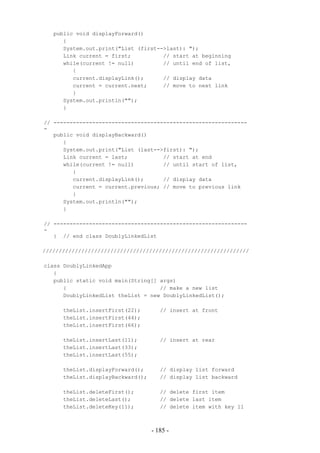 public void displayForward()
      {
      System.out.print("List (first-->last): ");
      Link current = first;          // start at beginning
      while(current != null)         // until end of list,
         {
         current.displayLink();      // display data
         current = current.next;     // move to next link
         }
      System.out.println("");
      }

// ------------------------------------------------------------
-
   public void displayBackward()
      {
      System.out.print("List (last-->first): ");
      Link current = last;           // start at end
      while(current != null)         // until start of list,
         {
         current.displayLink();      // display data
         current = current.previous; // move to previous link
         }
      System.out.println("");
      }

// ------------------------------------------------------------
-
   } // end class DoublyLinkedList

////////////////////////////////////////////////////////////////

class DoublyLinkedApp
   {
   public static void main(String[] args)
      {                             // make a new list
      DoublyLinkedList theList = new DoublyLinkedList();

      theList.insertFirst(22);        // insert at front
      theList.insertFirst(44);
      theList.insertFirst(66);

      theList.insertLast(11);         // insert at rear
      theList.insertLast(33);
      theList.insertLast(55);

      theList.displayForward();       // display list forward
      theList.displayBackward();      // display list backward

      theList.deleteFirst();          // delete first item
      theList.deleteLast();           // delete last item
      theList.deleteKey(11);          // delete item with key 11



                                   - 185 -
 
