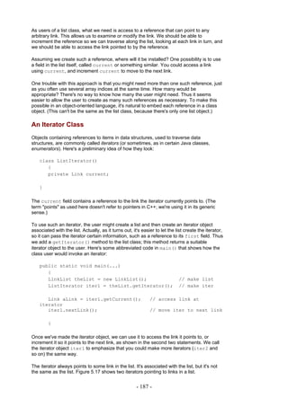 As users of a list class, what we need is access to a reference that can point to any
arbitrary link. This allows us to examine or modify the link. We should be able to
increment the reference so we can traverse along the list, looking at each link in turn, and
we should be able to access the link pointed to by the reference.

Assuming we create such a reference, where will it be installed? One possibility is to use
a field in the list itself, called current or something similar. You could access a link
using current, and increment current to move to the next link.

One trouble with this approach is that you might need more than one such reference, just
as you often use several array indices at the same time. How many would be
appropriate? There's no way to know how many the user might need. Thus it seems
easier to allow the user to create as many such references as necessary. To make this
possible in an object-oriented language, it's natural to embed each reference in a class
object. (This can't be the same as the list class, because there's only one list object.)

An Iterator Class
Objects containing references to items in data structures, used to traverse data
structures, are commonly called iterators (or sometimes, as in certain Java classes,
enumerators). Here's a preliminary idea of how they look:

    class ListIterator()
       {
       private Link current;

    }

The current field contains a reference to the link the iterator currently points to. (The
term "points" as used here doesn't refer to pointers in C++; we're using it in its generic
sense.)

To use such an iterator, the user might create a list and then create an iterator object
associated with the list. Actually, as it turns out, it's easier to let the list create the iterator,
so it can pass the iterator certain information, such as a reference to its first field. Thus
we add a getIterator() method to the list class; this method returns a suitable
iterator object to the user. Here's some abbreviated code in main() that shows how the
class user would invoke an iterator:

    public static void main(...)
       {
       LinkList theList = new LinkList();                                    // make list
       ListIterator iter1 = theList.getIterator();                           // make iter

       Link aLink = iter1.getCurrent();                       // access link at
    iterator
       iter1.nextLink();                                      // move iter to next link

        }

Once we've made the iterator object, we can use it to access the link it points to, or
increment it so it points to the next link, as shown in the second two statements. We call
the iterator object iter1 to emphasize that you could make more iterators (iter2 and
so on) the same way.

The iterator always points to some link in the list. It's associated with the list, but it's not
the same as the list. Figure 5.17 shows two iterators pointing to links in a list.


                                                       - 187 -
 