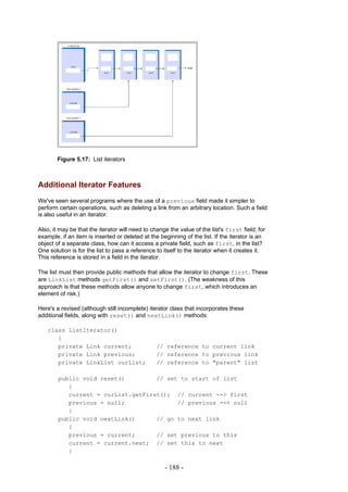Figure 5.17: List iterators



Additional Iterator Features
We've seen several programs where the use of a previous field made it simpler to
perform certain operations, such as deleting a link from an arbitrary location. Such a field
is also useful in an iterator.

Also, it may be that the iterator will need to change the value of the list's first field; for
example, if an item is inserted or deleted at the beginning of the list. If the iterator is an
object of a separate class, how can it access a private field, such as first, in the list?
One solution is for the list to pass a reference to itself to the iterator when it creates it.
This reference is stored in a field in the iterator.

The list must then provide public methods that allow the iterator to change first. These
are LinkList methods getFirst() and setFirst(). (The weakness of this
approach is that these methods allow anyone to change first, which introduces an
element of risk.)

Here's a revised (although still incomplete) iterator class that incorporates these
additional fields, along with reset() and nextLink() methods:

   class ListIterator()
      {
      private Link current;                      // reference to current link
      private Link previous;                     // reference to previous link
      private LinkList ourList;                  // reference to "parent" list

        public void reset()         // set to start of list
           {
           current = ourList.getFirst(); // current --> first
           previous = null;               // previous --> null
           }
        public void nextLink()      // go to next link
           {
           previous = current;      // set previous to this
           current = current.next; // set this to next
           }

                                                    - 188 -
 