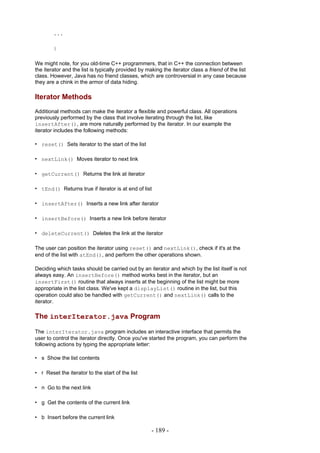 ...

        }

We might note, for you old-time C++ programmers, that in C++ the connection between
the iterator and the list is typically provided by making the iterator class a friend of the list
class. However, Java has no friend classes, which are controversial in any case because
they are a chink in the armor of data hiding.

Iterator Methods
Additional methods can make the iterator a flexible and powerful class. All operations
previously performed by the class that involve iterating through the list, like
insertAfter(), are more naturally performed by the iterator. In our example the
iterator includes the following methods:

• reset() Sets iterator to the start of the list

• nextLink() Moves iterator to next link

• getCurrent() Returns the link at iterator

• tEnd() Returns true if iterator is at end of list

• insertAfter() Inserts a new link after iterator

• insertBefore() Inserts a new link before iterator

• deleteCurrent() Deletes the link at the iterator

The user can position the iterator using reset() and nextLink(), check if it's at the
end of the list with atEnd(), and perform the other operations shown.

Deciding which tasks should be carried out by an iterator and which by the list itself is not
always easy. An insertBefore() method works best in the iterator, but an
insertFirst() routine that always inserts at the beginning of the list might be more
appropriate in the list class. We've kept a displayList() routine in the list, but this
operation could also be handled with getCurrent() and nextLink() calls to the
iterator.

The interIterator.java Program

The interIterator.java program includes an interactive interface that permits the
user to control the iterator directly. Once you've started the program, you can perform the
following actions by typing the appropriate letter:

• s Show the list contents

• r Reset the iterator to the start of the list

• n Go to the next link

• g Get the contents of the current link

• b Insert before the current link

                                                     - 189 -
 