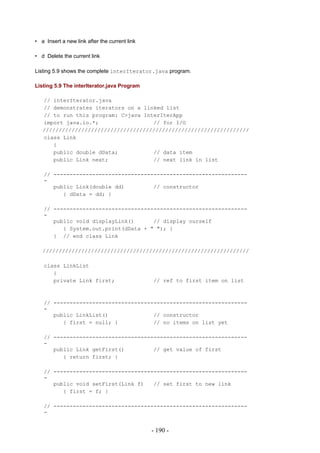 • a Insert a new link after the current link

• d Delete the current link

Listing 5.9 shows the complete interIterator.java program.

Listing 5.9 The interIterator.java Program

   // interIterator.java
   // demonstrates iterators on a linked list
   // to run this program: C>java InterIterApp
   import java.io.*;                 // for I/O
   ////////////////////////////////////////////////////////////////
   class Link
      {
      public double dData;           // data item
      public Link next;              // next link in list

   // ------------------------------------------------------------
   -
      public Link(double dd)         // constructor
         { dData = dd; }

   // ------------------------------------------------------------
   -
      public void displayLink()      // display ourself
         { System.out.print(dData + " "); }
      } // end class Link

   ////////////////////////////////////////////////////////////////

   class LinkList
      {
      private Link first;                      // ref to first item on list



   // ------------------------------------------------------------
   -
      public LinkList()              // constructor
         { first = null; }           // no items on list yet

   // ------------------------------------------------------------
   -
      public Link getFirst()         // get value of first
         { return first; }

   // ------------------------------------------------------------
   -
      public void setFirst(Link f)   // set first to new link
         { first = f; }

   // ------------------------------------------------------------
   -


                                               - 190 -
 