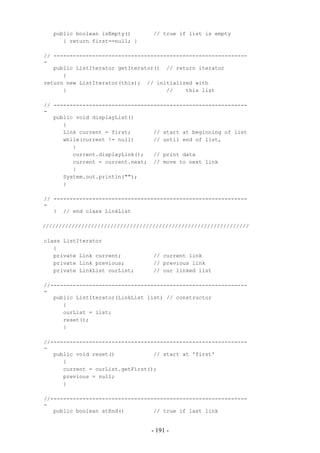 public boolean isEmpty()       // true if list is empty
      { return first==null; }

// ------------------------------------------------------------
-
   public ListIterator getIterator() // return iterator
      {
return new ListIterator(this); // initialized with
      }                               //    this list

// ------------------------------------------------------------
-
   public void displayList()
      {
      Link current = first;       // start at beginning of list
      while(current != null)      // until end of list,
         {
         current.displayLink();   // print data
         current = current.next; // move to next link
         }
      System.out.println("");
      }

// ------------------------------------------------------------
-
   } // end class LinkList

////////////////////////////////////////////////////////////////

class ListIterator
   {
   private Link current;          // current link
   private Link previous;         // previous link
   private LinkList ourList;      // our linked list

//-------------------------------------------------------------
-
   public ListIterator(LinkList list) // constructor
      {
      ourList = list;
      reset();
      }

//-------------------------------------------------------------
-
   public void reset()            // start at 'first'
      {
      current = ourList.getFirst();
      previous = null;
      }

//-------------------------------------------------------------
-
   public boolean atEnd()         // true if last link


                                 - 191 -
 