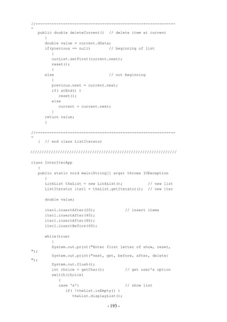 //-------------------------------------------------------------
-
   public double deleteCurrent() // delete item at current
      {
      double value = current.dData;
      if(previous == null)        // beginning of list
         {
         ourList.setFirst(current.next);
         reset();
         }
      else                        // not beginning
         {
         previous.next = current.next;
         if( atEnd() )
            reset();
         else
            current = current.next;
         }
      return value;
      }

//-------------------------------------------------------------
-
   } // end class ListIterator

////////////////////////////////////////////////////////////////

class InterIterApp
   {
   public static void main(String[] args) throws IOException
      {
      LinkList theList = new LinkList();           // new list
      ListIterator iter1 = theList.getIterator(); // new iter

      double value;

      iter1.insertAfter(20);               // insert items
      iter1.insertAfter(40);
      iter1.insertAfter(80);
      iter1.insertBefore(60);

      while(true)
         {
         System.out.print("Enter first letter of show, reset,
");
         System.out.print("next, get, before, after, delete:
");
         System.out.flush();
         int choice = getChar();         // get user's option
         switch(choice)
            {
            case 's':                    // show list
               if( !theList.isEmpty() )
                  theList.displayList();

                                 - 193 -
 