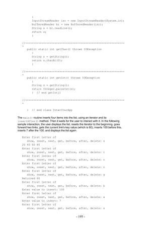 {
            InputStreamReader isr = new InputStreamReader(System.in);
            BufferedReader br = new BufferedReader(isr);
            String s = br.readLine();
            return s;
            }

   //-------------------------------------------------------------
   -
      public static int getChar() throws IOException
         {
         String s = getString();
         return s.charAt(0);
         }

   //-------------------------------------------------------------
   -
      public static int getInt() throws IOException
         {
         String s = getString();
         return Integer.parseInt(s);
         } // end getInt()

   //-------------------------------------------------------------
   -

        }   // end class InterIterApp

The main() routine inserts four items into the list, using an iterator and its
insertAfter() method. Then it waits for the user to interact with it. In the following
sample interaction, the user displays the list, resets the iterator to the beginning, goes
forward two links, gets the current link's key value (which is 60), inserts 100 before this,
inserts 7 after the 100, and displays the list again.

   Enter first letter of
      show, reset, next, get,             before, after, delete: s
   20 40 60 80
   Enter first letter of
      show, reset, next, get,             before, after, delete: r
   Enter first letter of
      show, reset, next, get,             before, after, delete: n
   Enter first letter of
      show, reset, next, get,             before, after, delete: n
   Enter first letter of
      show, reset, next, get,             before, after, delete: g
   Returned 60
   Enter first letter of
      show, reset, next, get,             before, after, delete: b
   Enter value to insert: 100
   Enter first letter of
      show, reset, next, get,             before, after, delete: a
   Enter value to insert: 7
   Enter first letter of
      show, reset, next, get,             before, after, delete: s


                                                   - 195 -
 