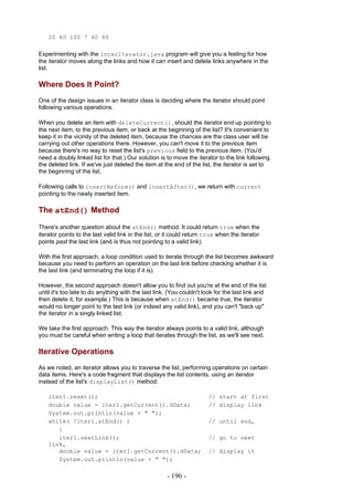 20 40 100 7 60 80

Experimenting with the interIterator.java program will give you a feeling for how
the iterator moves along the links and how it can insert and delete links anywhere in the
list.

Where Does It Point?
One of the design issues in an iterator class is deciding where the iterator should point
following various operations.

When you delete an item with deleteCurrent(), should the iterator end up pointing to
the next item, to the previous item, or back at the beginning of the list? It's convenient to
keep it in the vicinity of the deleted item, because the chances are the class user will be
carrying out other operations there. However, you can't move it to the previous item
because there's no way to reset the list's previous field to the previous item. (You'd
need a doubly linked list for that.) Our solution is to move the iterator to the link following
the deleted link. If we've just deleted the item at the end of the list, the iterator is set to
the beginning of the list.

Following calls to insertBefore() and insertAfter(), we return with current
pointing to the newly inserted item.

The atEnd() Method

There's another question about the atEnd() method. It could return true when the
iterator points to the last valid link in the list, or it could return true when the iterator
points past the last link (and is thus not pointing to a valid link).

With the first approach, a loop condition used to iterate through the list becomes awkward
because you need to perform an operation on the last link before checking whether it is
the last link (and terminating the loop if it is).

However, the second approach doesn't allow you to find out you're at the end of the list
until it's too late to do anything with the last link. (You couldn't look for the last link and
then delete it, for example.) This is because when atEnd() became true, the iterator
would no longer point to the last link (or indeed any valid link), and you can't "back up"
the iterator in a singly linked list.

We take the first approach. This way the iterator always points to a valid link, although
you must be careful when writing a loop that iterates through the list, as we'll see next.

Iterative Operations
As we noted, an iterator allows you to traverse the list, performing operations on certain
data items. Here's a code fragment that displays the list contents, using an iterator
instead of the list's displayList() method:

    iter1.reset();                                                     // start at first
    double value = iter1.getCurrent().dData;                           // display link
    System.out.println(value + " ");
    while( !iter1.atEnd() )                                            // until end,
       {
       iter1.nextLink();                                               // go to next
    link,
       double value = iter1.getCurrent().dData;                        // display it
       System.out.println(value + " ");

                                                      - 196 -
 