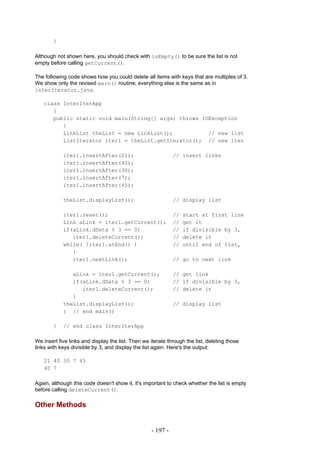 }

Although not shown here, you should check with isEmpty() to be sure the list is not
empty before calling getCurrent().

The following code shows how you could delete all items with keys that are multiples of 3.
We show only the revised main() routine; everything else is the same as in
interIterator.java.

   class InterIterApp
      {
      public static void main(String[] args) throws IOException
         {
         LinkList theList = new LinkList();           // new list
         ListIterator iter1 = theList.getIterator(); // new iter

            iter1.insertAfter(21);                            // insert links
            iter1.insertAfter(40);
            iter1.insertAfter(30);
            iter1.insertAfter(7);
            iter1.insertAfter(45);

            theList.displayList();                            // display list

            iter1.reset();                                    //   start at first link
            Link aLink = iter1.getCurrent();                  //   get it
            if(aLink.dData % 3 == 0)                          //   if divisible by 3,
               iter1.deleteCurrent();                         //   delete it
            while( !iter1.atEnd() )                           //   until end of list,
               {
               iter1.nextLink();                              // go to next link

               aLink = iter1.getCurrent();                    // get link
               if(aLink.dData % 3 == 0)                       // if divisible by 3,
                  iter1.deleteCurrent();                      // delete it
               }
            theList.displayList();                            // display list
            } // end main()

        }   // end class InterIterApp

We insert five links and display the list. Then we iterate through the list, deleting those
links with keys divisible by 3, and display the list again. Here's the output:

   21 40 30 7 45
   40 7

Again, although this code doesn't show it, it's important to check whether the list is empty
before calling deleteCurrent().

Other Methods


                                                    - 197 -
 