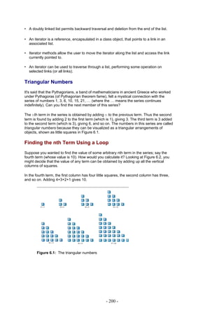 • A doubly linked list permits backward traversal and deletion from the end of the list.

• An iterator is a reference, encapsulated in a class object, that points to a link in an
  associated list.

• Iterator methods allow the user to move the iterator along the list and access the link
  currently pointed to.

• An iterator can be used to traverse through a list, performing some operation on
  selected links (or all links).

Triangular Numbers
It's said that the Pythagorians, a band of mathematicians in ancient Greece who worked
under Pythagoras (of Pythagorian theorem fame), felt a mystical connection with the
series of numbers 1, 3, 6, 10, 15, 21, … (where the … means the series continues
indefinitely). Can you find the next member of this series?

The nth term in the series is obtained by adding n to the previous term. Thus the second
term is found by adding 2 to the first term (which is 1), giving 3. The third term is 3 added
to the second term (which is 3), giving 6, and so on. The numbers in this series are called
triangular numbers because they can be visualized as a triangular arrangements of
objects, shown as little squares in Figure 6.1.

Finding the nth Term Using a Loop
Suppose you wanted to find the value of some arbitrary nth term in the series; say the
fourth term (whose value is 10). How would you calculate it? Looking at Figure 6.2, you
might decide that the value of any term can be obtained by adding up all the vertical
columns of squares.

In the fourth term, the first column has four little squares, the second column has three,
and so on. Adding 4+3+2+1 gives 10.




       Figure 6.1: The triangular numbers




                                                   - 200 -
 