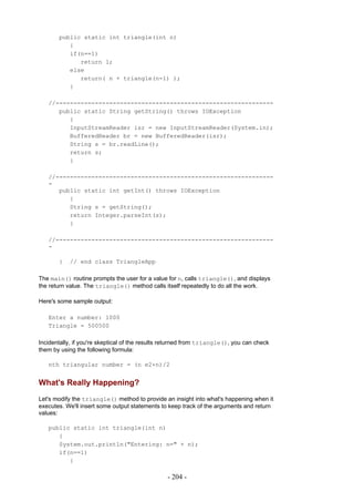 public static int triangle(int n)
          {
          if(n==1)
             return 1;
          else
             return( n + triangle(n-1) );
          }

   //-------------------------------------------------------------
      public static String getString() throws IOException
         {
         InputStreamReader isr = new InputStreamReader(System.in);
         BufferedReader br = new BufferedReader(isr);
         String s = br.readLine();
         return s;
         }

   //-------------------------------------------------------------
   -
      public static int getInt() throws IOException
         {
         String s = getString();
         return Integer.parseInt(s);
         }

   //-------------------------------------------------------------
   -

       }   // end class TriangleApp

The main() routine prompts the user for a value for n, calls triangle(), and displays
the return value. The triangle() method calls itself repeatedly to do all the work.

Here's some sample output:

   Enter a number: 1000
   Triangle = 500500

Incidentally, if you're skeptical of the results returned from triangle(), you can check
them by using the following formula:

   nth triangular number = (n e2+n)/2


What's Really Happening?
Let's modify the triangle() method to provide an insight into what's happening when it
executes. We'll insert some output statements to keep track of the arguments and return
values:

   public static int triangle(int n)
      {
      System.out.println("Entering: n=" + n);
      if(n==1)
         {

                                                 - 204 -
 