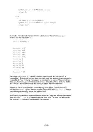 System.out.println("Returning 1");
           return 1;
           }
        else
           {
           int temp = n + triangle(n-1);
           System.out.println("Returning " + temp);
           return temp;
           }

        }

Here's the interaction when this method is substituted for the earlier triangle()
method and the user enters 5:

   Enter a number: 5



   Entering:      n=5
   Entering:      n=4
   Entering:      n=3
   Entering:      n=2
   Entering:      n=1
   Returning      1
   Returning      3
   Returning      6
   Returning      10
   Returning      15

   Triangle = 15

Each time the triangle() method calls itself, its argument, which starts at 5, is
reduced by 1. The method plunges down into itself again and again until its argument is
reduced to 1. Then it returns. This triggers an entire series of returns. The method rises
back up, phoenixlike, out of the discarded versions of itself. Each time it returns, it adds
the value of n it was called with to the return value from the method it called.

The return values recapitulate the series of triangular numbers, until the answer is
returned to main(). Figure 6.4 shows how each invocation of the triangle() method
can be imagined as being "inside" the previous one.

Notice that, just before the innermost version returns a 1, there are actually five different
incarnations of triangle() in existence at the same time. The outer one was passed
the argument 5; the inner one was passed the argument 1.




                                                   - 205 -
 