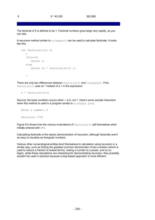 9                             9 * 40,320                       362,880




The factorial of 0 is defined to be 1. Factorial numbers grow large very rapidly, as you
can see.

A recursive method similar to triangle() can be used to calculate factorials. It looks
like this:

    int factorial(int n)
       {
       if(n==0)
          return 1;
       else
          return (n * factorial(n-1) );

        }

There are only two differences between factorial() and triangle(). First,
factorial() uses an * instead of a + in the expression

    n * factorial(n-1)

Second, the base condition occurs when n is 0, not 1. Here's some sample interaction
when this method is used in a program similar to triangle.java:

    Enter a number: 6

    Factorial =720

Figure 6.5 shows how the various incarnations of factorial() call themselves when
initially entered with n=4.

Calculating factorials is the classic demonstration of recursion, although factorials aren't
as easy to visualize as triangular numbers.

Various other numerological entities lend themselves to calculation using recursion in a
similar way, such as finding the greatest common denominator of two numbers (which is
used to reduce a fraction to lowest terms), raising a number to a power, and so on.
Again, while these calculations are interesting for demonstrating recursion, they probably
wouldn't be used in practice because a loop-based approach is more efficient.




                                                   - 208 -
 