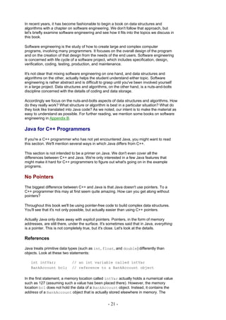 In recent years, it has become fashionable to begin a book on data structures and
algorithms with a chapter on software engineering. We don't follow that approach, but
let's briefly examine software engineering and see how it fits into the topics we discuss in
this book.

Software engineering is the study of how to create large and complex computer
programs, involving many programmers. It focuses on the overall design of the program
and on the creation of that design from the needs of the end users. Software engineering
is concerned with life cycle of a software project, which includes specification, design,
verification, coding, testing, production, and maintenance.

It's not clear that mixing software engineering on one hand, and data structures and
algorithms on the other, actually helps the student understand either topic. Software
engineering is rather abstract and is difficult to grasp until you've been involved yourself
in a large project. Data structures and algorithms, on the other hand, is a nuts-and-bolts
discipline concerned with the details of coding and data storage.

Accordingly we focus on the nuts-and-bolts aspects of data structures and algorithms. How
do they really work? What structure or algorithm is best in a particular situation? What do
they look like translated into Java code? As we noted, our intent is to make the material as
easy to understand as possible. For further reading, we mention some books on software
engineering in Appendix B.

Java for C++ Programmers
If you're a C++ programmer who has not yet encountered Java, you might want to read
this section. We'll mention several ways in which Java differs from C++.

This section is not intended to be a primer on Java. We don't even cover all the
differences between C++ and Java. We're only interested in a few Java features that
might make it hard for C++ programmers to figure out what's going on in the example
programs.

No Pointers
The biggest difference between C++ and Java is that Java doesn't use pointers. To a
C++ programmer this may at first seem quite amazing. How can you get along without
pointers?

Throughout this book we'll be using pointer-free code to build complex data structures.
You'll see that it's not only possible, but actually easier than using C++ pointers.

Actually Java only does away with explicit pointers. Pointers, in the form of memory
addresses, are still there, under the surface. It's sometimes said that in Java, everything
is a pointer. This is not completely true, but it's close. Let's look at the details.

References

Java treats primitive data types (such as int, float, and double) differently than
objects. Look at these two statements:

   int intVar;               // an int variable called intVar
   BankAccount bc1;          // reference to a BankAccount object

In the first statement, a memory location called intVar actually holds a numerical value
such as 127 (assuming such a value has been placed there). However, the memory
location bc1 does not hold the data of a BankAccount object. Instead, it contains the
address of a BankAccount object that is actually stored elsewhere in memory. The


                                                    - 21 -
 
