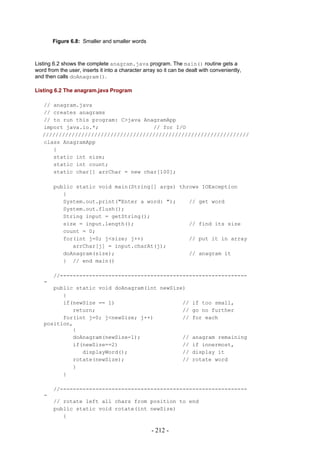 Figure 6.8: Smaller and smaller words



Listing 6.2 shows the complete anagram.java program. The main() routine gets a
word from the user, inserts it into a character array so it can be dealt with conveniently,
and then calls doAnagram().

Listing 6.2 The anagram.java Program

   // anagram.java
   // creates anagrams
   // to run this program: C>java AnagramApp
   import java.io.*;                 // for I/O
   ////////////////////////////////////////////////////////////////
   class AnagramApp
      {
      static int size;
      static int count;
      static char[] arrChar = new char[100];

        public static void main(String[] args) throws IOException
           {
           System.out.print("Enter a word: ");    // get word
           System.out.flush();
           String input = getString();
           size = input.length();                 // find its size
           count = 0;
           for(int j=0; j<size; j++)              // put it in array
              arrChar[j] = input.charAt(j);
           doAnagram(size);                       // anagram it
           } // end main()

        //----------------------------------------------------------
   -
      public static void doAnagram(int newSize)
         {
         if(newSize == 1)                     //                     if too small,
            return;                           //                     go no further
         for(int j=0; j<newSize; j++)         //                     for each
   position,
            {
            doAnagram(newSize-1);             //                     anagram remaining
            if(newSize==2)                    //                     if innermost,
               displayWord();                 //                     display it
            rotate(newSize);                  //                     rotate word
            }
         }

        //----------------------------------------------------------
   -
        // rotate left all chars from position to end
        public static void rotate(int newSize)
           {

                                                   - 212 -
 