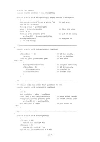 static int count;
    static char[] arrChar = new char[100];

    public static void main(String[] args) throws IOException
       {
       System.out.print("Enter a word: ");    // get word
       System.out.flush();
       String input = getString();
       size = input.length();                 // find its size
       count = 0;
       for(int j=0; j<size; j++)              // put it in array
          arrChar[j] = input.charAt(j);
       doAnagram(size);                       // anagram it
       } // end main()

    //----------------------------------------------------------
-
   public static void doAnagram(int newSize)
      {
      if(newSize == 1)                     //   if too small,
         return;                           //   go no further
      for(int j=0; j<newSize; j++)         //   for each
position,
         {
         doAnagram(newSize-1);             //   anagram remaining
         if(newSize==2)                    //   if innermost,
            displayWord();                 //   display it
         rotate(newSize);                  //   rotate word
         }
      }

    //----------------------------------------------------------
-
   // rotate left all chars from position to end
   public static void rotate(int newSize)
      {
      int j;
      int position = size - newSize;
      char temp = arrChar[position];       // save first letter
      for(j=position+1; j<size; j++)       // shift others left
         arrChar[j-1] = arrChar[j];
      arrChar[j-1] = temp;                 // put first on
right
      }

    //----------------------------------------------------------
-
    public static void displayWord()
       {
       if(count < 99)
          System.out.print(" ");
       if(count < 9)
          System.out.print(" ");
       System.out.print(++count + " ");


                                  - 217 -
 