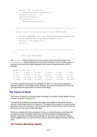 for(int j=0; j<size; j++)
                System.out.print( arrChar[j] );
             System.out.print("   ");
             System.out.flush();
             if(count%6 == 0)
                System.out.println("");
             }

         //----------------------------------------------------------
    -
         public static String getString() throws IOException
            {
            InputStreamReader isr = new InputStreamReader(System.in);
            BufferedReader br = new BufferedReader(isr);
            String s = br.readLine();
            return s;
            }

       //----------------------------------------------------------
    ---

         }   // end class AnagramApp

 The rotate() method rotates the word one position left as described earlier. The
 displayWord() method displays the entire word and adds a count to make it easy to
 see how many words have been displayed. Here's some sample interaction with the
 program:

    Enter a word: cats
    1 cats     2 cast               3 ctsa         4 ctas         5 csat          6 csta
    7 atsc     8 atcs               9 asct        10 astc        11 acts         12 acst
    13 tsca    14 tsac              15 tcas        16 tcsa        17 tasc         18 tacs
    19 scat    20 scta              21 satc        22 sact        23 stca         24 stac

 (Is it only coincidence that scat is an anagram of cats?) You can use the program to
 anagram 5-letter or even 6-letter words. However, because the factorial of 6 is 720, this
 may generate more words than you want to know about.

The Towers of Hanoi
 The Towers of Hanoi is an ancient puzzle consisting of a number of disks placed on three
 columns, as shown in Figure 6.10.

 The disks all have different diameters and holes in the middle so they will fit over the
 columns. All the disks start out on column A. The object of the puzzle is to transfer all the
 disks from column A to column C. Only one disk can be moved at a time, and no disk can
 be placed on a disk that's smaller than itself.

 There's an ancient myth that somewhere in India, in a remote temple, monks labor day
 and night to transfer 64 golden disks from one of three diamond-studded towers to
 another. When they are finished, the world will end. Any alarm you may feel, however,
 will be dispelled when you see how long it takes to solve the puzzle for far fewer than 64
 disks.

 The Towers Workshop Applet

                                                    - 218 -
 