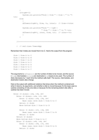 {
           if(topN==1)
              System.out.println("Disk 1 from " + from + " to "+
   to);
           else
              {
              doTowers(topN-1, from, to, inter);                // from-->inter

                System.out.println("Disk " + topN +
                                   " from " + from + " to "+ to);
                doTowers(topN-1, inter, from, to); // inter-->to
                }
           }

       //----------------------------------------------------------

       }   // end class TowersApp

Remember that 3 disks are moved from A to C. Here's the output from the program:

   Disk    1   from   A   to   C
   Disk    2   from   A   to   B
   Disk    1   from   C   to   B
   Disk    3   from   A   to   C
   Disk    1   from   B   to   A
   Disk    2   from   B   to   C
   Disk    1   from   A   to   C

The arguments to doTowers() are the number of disks to be moved, and the source
(from), intermediate (inter), and destination (to) towers to be used. The number of
disks decreases by 1 each time the method calls itself. The source, intermediate, and
destination towers also change.

Here is the output with additional notations that show when the method is entered and
when it returns, its arguments, and whether a disk is moved because it's the base case (a
subtree consisting of only one disk) or because it's the remaining bottom disk after a
subtree has been moved.

   Enter (3 disks): s=A, i=B, d=C
      Enter (2 disks): s=A, i=C, d=B
         Enter (1 disk): s=A, i=B, d=C
            Base case: move disk 1 from A to C
         Return (1 disk)
         Move bottom disk 2 from A to B

          Enter (1 disk): s=C, i=A, d=B
             Base case: move disk 1 from C to B
          Return (1 disk)
       Return (2 disks)
       Move bottom disk 3 from A to C
       Enter (2 disks): s=B, i=A, d=C
          Enter (1 disk): s=B, i=C, d=A
             Base case: move disk 1 from B to A
          Return (1 disk)

                                                - 222 -
 