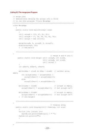 Listing 6.5 The merge.java Program

  // merge.java
  // demonstrates merging two arrays into a third
  // to run this program: C>java MergeApp
  ////////////////////////////////////////////////////////////////
  class MergeApp
     {
     public static void main(String[] args)
        {
        int[] arrayA = {23, 47, 81, 95};
        int[] arrayB = {7, 14, 39, 55, 62, 74};
        int[] arrayC = new int[10];

           merge(arrayA, 4, arrayB, 6, arrayC);
           display(arrayC, 10);
           } // end main()

       //----------------------------------------------------------
   -
                                           // merge A and B into C
         public static void merge( int[] arrayA, int sizeA,
                                   int[] arrayB, int sizeB,
                                   int[] arrayC )
          {
          int aDex=0, bDex=0, cDex=0;

           while(aDex < sizeA && bDex < sizeB)    // neither array
   empty
              if( arrayA[aDex] < arrayB[bDex] )
                 arrayC[cDex++] = arrayA[aDex++];
              else
                 arrayC[cDex++] = arrayB[bDex++];

           while(aDex < sizeA)                    // arrayB is empty,
              arrayC[cDex++] = arrayA[aDex++];    // but arrayA isn't

           while(bDex < sizeB)                    // arrayA is empty,
              arrayC[cDex++] = arrayB[bDex++];    // but arrayB isn't
           } // end merge()

       //----------------------------------------------------------
   -
                                           // display array
       public static void display(int[] theArray, int size)
          {
          for(int j=0; j<size; j++)
             System.out.print(theArray[j] + " ");
          System.out.println("");
          }

       //----------------------------------------------------------
   -

                                      - 225 -
 