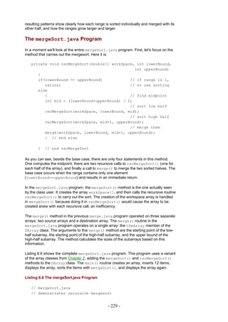 resulting patterns show clearly how each range is sorted individually and merged with its
other half, and how the ranges grow larger and larger.

The mergeSort.java Program

In a moment we'll look at the entire mergeSort.java program. First, let's focus on the
method that carries out the mergesort. Here it is:

   private void recMergeSort(double[] workSpace, int lowerBound,
                                                int upperBound)
      {
      if(lowerBound == upperBound)            // if range is 1,
         return;                              // no use sorting
      else
         {                                    // find midpoint
         int mid = (lowerBound+upperBound) / 2;
                                              // sort low half
         recMergeSort(workSpace, lowerBound, mid);
                                              // sort high half
         recMergeSort(workSpace, mid+1, upperBound);
                                              // merge them
         merge(workSpace, lowerBound, mid+1, upperBound);
         } // end else

       }    // end recMergeSort

As you can see, beside the base case, there are only four statements in this method.
One computes the midpoint, there are two recursive calls to recMergeSort() (one for
each half of the array), and finally a call to merge() to merge the two sorted halves. The
base case occurs when the range contains only one element
(lowerBound==upperBound) and results in an immediate return.

In the mergeSort.java program, the mergeSort() method is the one actually seen
by the class user. It creates the array workSpace[], and then calls the recursive routine
recMergeSort() to carry out the sort. The creation of the workspace array is handled
in mergeSort() because doing it in recMergeSort() would cause the array to be
created anew with each recursive call, an inefficiency.

The merge() method in the previous merge.java program operated on three separate
arrays: two source arrays and a destination array. The merge() routine in the
mergeSort.java program operates on a single array: the theArray member of the
DArray class. The arguments to this merge() method are the starting point of the low-
half subarray, the starting point of the high-half subarray, and the upper bound of the
high-half subarray. The method calculates the sizes of the subarrays based on this
information.

Listing 6.6 shows the complete mergeSort.java program. This program uses a variant
of the array classes from Chapter 2, adding the mergeSort() and recMergeSort()
methods to the DArray class. The main() routine creates an array, inserts 12 items,
displays the array, sorts the items with mergeSort(), and displays the array again.

Listing 6.6 The mergeSort.java Program

   // mergeSort.java
   // demonstrates recursive mergesort


                                                 - 229 -
 