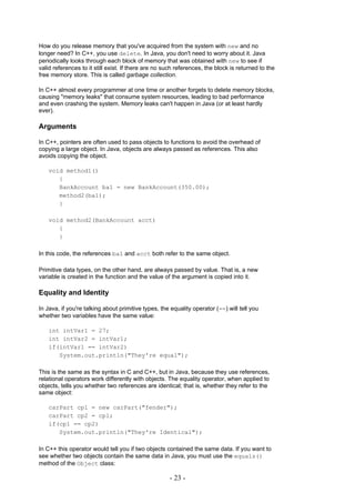 How do you release memory that you've acquired from the system with new and no
longer need? In C++, you use delete. In Java, you don't need to worry about it. Java
periodically looks through each block of memory that was obtained with new to see if
valid references to it still exist. If there are no such references, the block is returned to the
free memory store. This is called garbage collection.

In C++ almost every programmer at one time or another forgets to delete memory blocks,
causing "memory leaks" that consume system resources, leading to bad performance
and even crashing the system. Memory leaks can't happen in Java (or at least hardly
ever).

Arguments

In C++, pointers are often used to pass objects to functions to avoid the overhead of
copying a large object. In Java, objects are always passed as references. This also
avoids copying the object.

    void method1()
       {
       BankAccount ba1 = new BankAccount(350.00);
       method2(ba1);
       }

    void method2(BankAccount acct)
       {
       }

In this code, the references ba1 and acct both refer to the same object.

Primitive data types, on the other hand, are always passed by value. That is, a new
variable is created in the function and the value of the argument is copied into it.

Equality and Identity

In Java, if you're talking about primitive types, the equality operator (==) will tell you
whether two variables have the same value:

    int intVar1 = 27;
    int intVar2 = intVar1;
    if(intVar1 == intVar2)
       System.out.println("They're equal");

This is the same as the syntax in C and C++, but in Java, because they use references,
relational operators work differently with objects. The equality operator, when applied to
objects, tells you whether two references are identical; that is, whether they refer to the
same object:

    carPart cp1 = new carPart("fender");
    carPart cp2 = cp1;
    if(cp1 == cp2)
       System.out.println("They're Identical");

In C++ this operator would tell you if two objects contained the same data. If you want to
see whether two objects contain the same data in Java, you must use the equals()
method of the Object class:

                                                     - 23 -
 