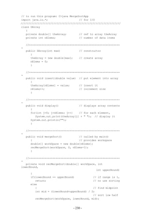 // to run this program: C>java MergeSortApp
import java.io.*;                    // for I/O
////////////////////////////////////////////////////////////////
class DArray
   {
   private double[] theArray;        // ref to array theArray
   private int nElems;               // number of data items

    //----------------------------------------------------------
-
    public DArray(int max)               // constructor
       {
       theArray = new double[max];       // create array
       nElems = 0;
       }

    //----------------------------------------------------------
-
    public void insert(double value)     // put element into array
       {
       theArray[nElems] = value;         // insert it
       nElems++;                         // increment size
       }

    //----------------------------------------------------------
-
    public void display()             // displays array contents
       {
       for(int j=0; j<nElems; j++)    // for each element,
          System.out.print(theArray[j] + " "); // display it
       System.out.println("");
       }

    //----------------------------------------------------------
-
    public void mergeSort()           // called by main()
       {                              // provides workspace
       double[] workSpace = new double[nElems];
       recMergeSort(workSpace, 0, nElems-1);
       }

    //----------------------------------------------------------
-
   private void recMergeSort(double[] workSpace, int
lowerBound,
                                                int upperBound)
      {
      if(lowerBound == upperBound)            // if range is 1,
         return;                              // no use sorting
      else
         {                                    // find midpoint
         int mid = (lowerBound+upperBound) / 2;
                                              // sort low half
         recMergeSort(workSpace, lowerBound, mid);


                                     - 230 -
 