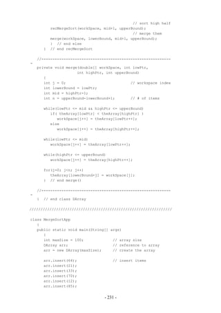 // sort high half
            recMergeSort(workSpace, mid+1, upperBound);
                                                 // merge them
            merge(workSpace, lowerBound, mid+1, upperBound);
            } // end else
        }   // end recMergeSort

    //----------------------------------------------------------
-
    private void merge(double[] workSpace, int lowPtr,
                      int highPtr, int upperBound)
       {
       int j = 0;                             // workspace index
       int lowerBound = lowPtr;
       int mid = highPtr-1;
       int n = upperBound-lowerBound+1;       // # of items

        while(lowPtr <= mid && highPtr <= upperBound)
           if( theArray[lowPtr] < theArray[highPtr] )
              workSpace[j++] = theArray[lowPtr++];
           else
              workSpace[j++] = theArray[highPtr++];

        while(lowPtr <= mid)
           workSpace[j++] = theArray[lowPtr++];

        while(highPtr <= upperBound)
           workSpace[j++] = theArray[highPtr++];

        for(j=0; j<n; j++)
           theArray[lowerBound+j] = workSpace[j];
        } // end merge()

    //----------------------------------------------------------
-
    }   // end class DArray

////////////////////////////////////////////////////////////////

class MergeSortApp
   {
   public static void main(String[] args)
      {
      int maxSize = 100;             // array size
      DArray arr;                    // reference to array
      arr = new DArray(maxSize);     // create the array

        arr.insert(64);                 // insert items
        arr.insert(21);
        arr.insert(33);
        arr.insert(70);
        arr.insert(12);
        arr.insert(85);


                                    - 231 -
 