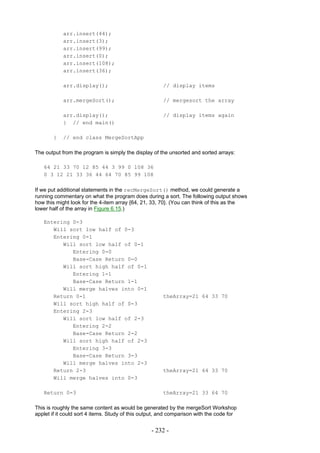 arr.insert(44);
            arr.insert(3);
            arr.insert(99);
            arr.insert(0);
            arr.insert(108);
            arr.insert(36);

            arr.display();                             // display items

            arr.mergeSort();                           // mergesort the array

            arr.display();                             // display items again
            } // end main()

       }    // end class MergeSortApp

The output from the program is simply the display of the unsorted and sorted arrays:

   64 21 33 70 12 85 44 3 99 0 108 36
   0 3 12 21 33 36 44 64 70 85 99 108

If we put additional statements in the recMergeSort() method, we could generate a
running commentary on what the program does during a sort. The following output shows
how this might look for the 4-item array {64, 21, 33, 70}. (You can think of this as the
lower half of the array in Figure 6.15.)

   Entering 0-3
      Will sort low half of 0-3
      Entering 0-1
         Will sort low half of 0-1
            Entering 0-0
            Base-Case Return 0-0
         Will sort high half of 0-1
            Entering 1-1
            Base-Case Return 1-1
         Will merge halves into 0-1
      Return 0-1                                       theArray=21 64 33 70
      Will sort high half of 0-3
      Entering 2-3
         Will sort low half of 2-3
            Entering 2-2
            Base-Case Return 2-2
         Will sort high half of 2-3
            Entering 3-3
            Base-Case Return 3-3
         Will merge halves into 2-3
      Return 2-3                                       theArray=21 64 33 70
      Will merge halves into 0-3

   Return 0-3                                          theArray=21 33 64 70

This is roughly the same content as would be generated by the mergeSort Workshop
applet if it could sort 4 items. Study of this output, and comparison with the code for


                                                  - 232 -
 