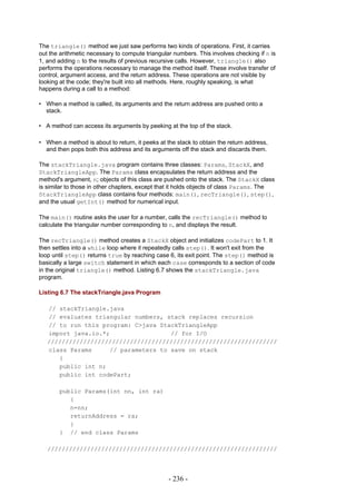 The triangle() method we just saw performs two kinds of operations. First, it carries
out the arithmetic necessary to compute triangular numbers. This involves checking if n is
1, and adding n to the results of previous recursive calls. However, triangle() also
performs the operations necessary to manage the method itself. These involve transfer of
control, argument access, and the return address. These operations are not visible by
looking at the code; they're built into all methods. Here, roughly speaking, is what
happens during a call to a method:

• When a method is called, its arguments and the return address are pushed onto a
  stack.

• A method can access its arguments by peeking at the top of the stack.

• When a method is about to return, it peeks at the stack to obtain the return address,
  and then pops both this address and its arguments off the stack and discards them.

The stackTriangle.java program contains three classes: Params, StackX, and
StackTriangleApp. The Params class encapsulates the return address and the
method's argument, n; objects of this class are pushed onto the stack. The StackX class
is similar to those in other chapters, except that it holds objects of class Params. The
StackTriangleApp class contains four methods: main(), recTriangle(), step(),
and the usual getInt() method for numerical input.

The main() routine asks the user for a number, calls the recTriangle() method to
calculate the triangular number corresponding to n, and displays the result.

The recTriangle() method creates a StackX object and initializes codePart to 1. It
then settles into a while loop where it repeatedly calls step(). It won't exit from the
loop until step() returns true by reaching case 6, its exit point. The step() method is
basically a large switch statement in which each case corresponds to a section of code
in the original triangle() method. Listing 6.7 shows the stackTriangle.java
program.

Listing 6.7 The stackTriangle.java Program

   // stackTriangle.java
   // evaluates triangular numbers, stack replaces recursion
   // to run this program: C>java StackTriangleApp
   import java.io.*;                 // for I/O
   ////////////////////////////////////////////////////////////////
   class Params     // parameters to save on stack
      {
      public int n;
      public int codePart;

       public Params(int nn, int ra)
          {
          n=nn;
          returnAddress = ra;
          }
       } // end class Params

   ////////////////////////////////////////////////////////////////




                                                 - 236 -
 