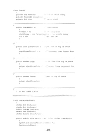 class StackX
   {
   private int maxSize;        // size of stack array
   private Params[] stackArray;
   private int top;            // top of stack

//-------------------------------------------------------------
-
   public StackX(int s)         // constructor
      {
      maxSize = s;             // set array size
      stackArray = new Params[maxSize]; // create array
      top = -1;                // no items yet
      }

//-------------------------------------------------------------
-
   public void push(Params p) // put item on top of stack
      {
      stackArray[++top] = p;     // increment top, insert item
      }

//-------------------------------------------------------------
-
   public Params pop()         // take item from top of stack
      {
      return stackArray[top--]; // access item, decrement top
      }

//-------------------------------------------------------------
-
   public Params peek()        // peek at top of stack
      {
      return stackArray[top];
      }

//-------------------------------------------------------------
-
   } // end class StackX

////////////////////////////////////////////////////////////////

class StackTriangleApp
   {
   static int theNumber;
   static int theAnswer;
   static StackX theStack;
   static int codePart;
   static Params theseParams;

   public static void main(String[] args) throws IOException
      {
      System.out.print("Enter a number: ");
      System.out.flush();


                                 - 237 -
 