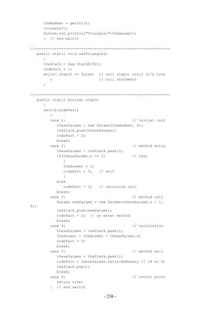 theNumber = getInt();
     triangle();
     System.out.println("Triangle="+theAnswer);
     } // end main()

//-------------------------------------------------------------
   public static void recTriangle()
      {
      theStack = new StackX(50);
      codePart = 1;
      while( step() == false) // call step() until it's true
         ;                     // null statement
      }

//-------------------------------------------------------------
   public static boolean step()
      {
      switch(codePart)
         {
         case 1:                              // initial call
            theseParams = new Params(theNumber, 6);
            theStack.push(theseParams);
            codePart = 2;
            break;
         case 2:                              // method entry
            theseParams = theStack.peek();
            if(theseParams.n == 1)            // test
               {
               theAnswer = 1;
               codePart = 5;   // exit
               }
            else
               codePart = 3;   // recursive call
            break;
         case 3:                              // method call
            Params newParams = new Params(theseParams.n - 1,
4);
            theStack.push(newParams);
            codePart = 2; // go enter method
            break;
         case 4:                              // calculation
            theseParams = theStack.peek();
            theAnswer = theAnswer + theseParams.n;
            codePart = 5;
            break;
         case 5:                              // method exit
            theseParams = theStack.peek();
            codePart = theseParams.returnAddress; // (4 or 6)
            theStack.pop();
            break;
         case 6:                              // return point
            return true;
         } // end switch

                                 - 238 -
 